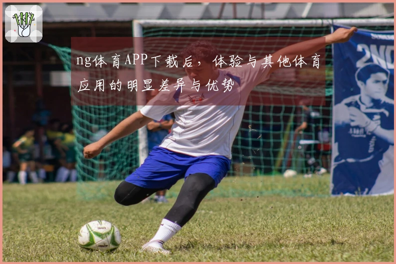 ng体育APP下载后，体验与其他体育应用的明显差异与优势