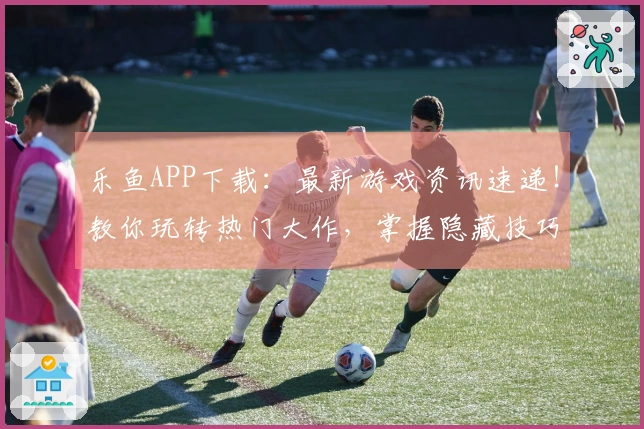 乐鱼APP下载：最新游戏资讯速递！教你玩转热门大作，掌握隐藏技巧，告别小白！