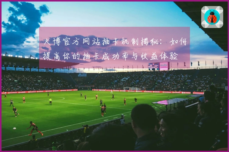 火博官方网站抽卡机制揭秘：如何提高你的抽卡成功率与收益体验