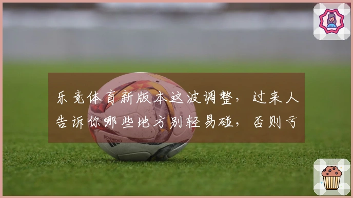 乐竞体育新版本这波调整，过来人告诉你哪些地方别轻易碰，否则亏大了