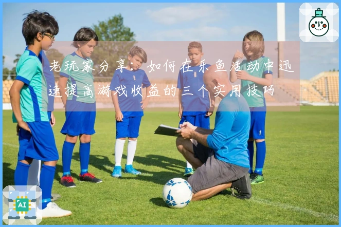 老玩家分享：如何在乐鱼活动中迅速提高游戏收益的三个实用技巧