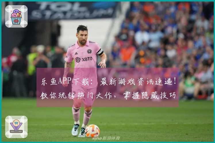 乐鱼APP下载：最新游戏资讯速递！教你玩转热门大作，掌握隐藏技巧，告别小白！