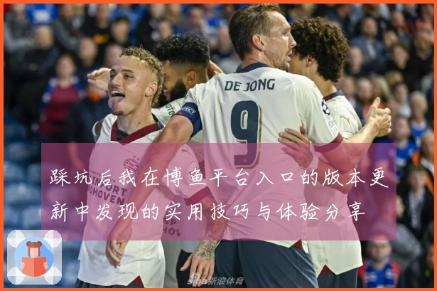 踩坑后我在博鱼平台入口的版本更新中发现的实用技巧与体验分享